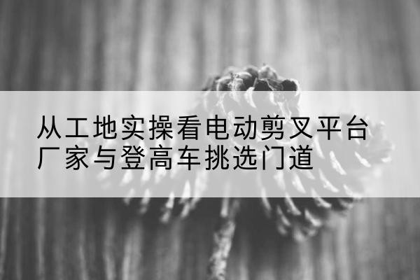 潮州电动剪叉升降平台厂家-从工地实操看电动剪叉平台厂家与登高车挑选门道