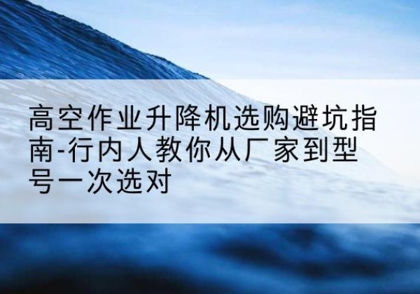 潮州升降平台厂家-高空作业升降机选购避坑指南-行内人教你从厂家到型号一次选对