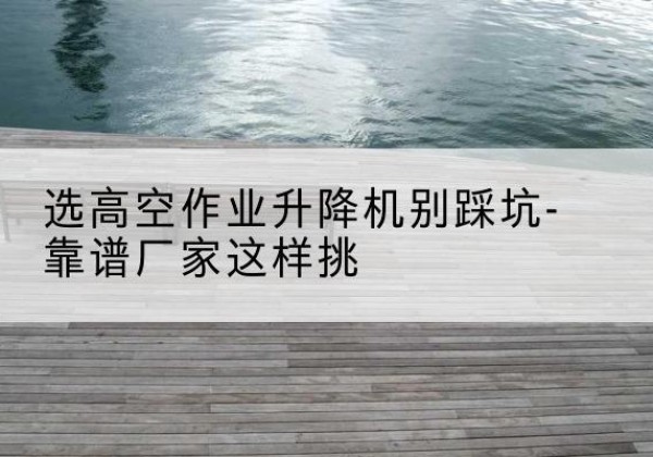 潮州剪叉式升降机厂家-选高空作业升降机别踩坑-靠谱厂家这样挑