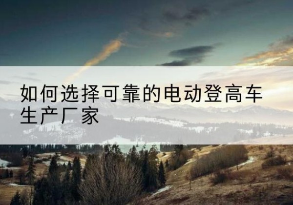 潮州电动登高车厂家-如何选择可靠的电动登高车生产厂家