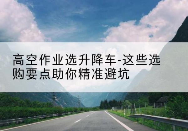 潮州升降车厂家-高空作业选升降车-这些选购要点助你*避坑
