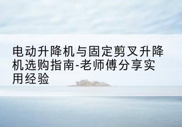潮州电动升降机怎么选-电动升降机与固定剪叉升降机选购指南-老师傅分享实用经验