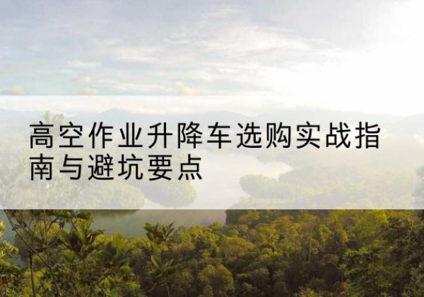 潮州升降车怎么选-高空作业升降车选购实战指南与避坑要点