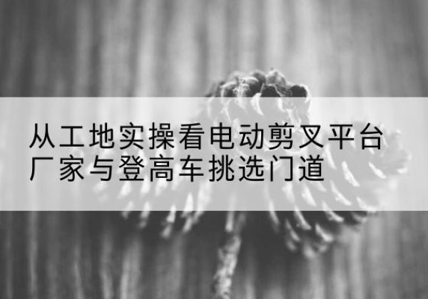 潮州电动剪叉升降平台厂家-从工地实操看电动剪叉平台厂家与登高车挑选门道
