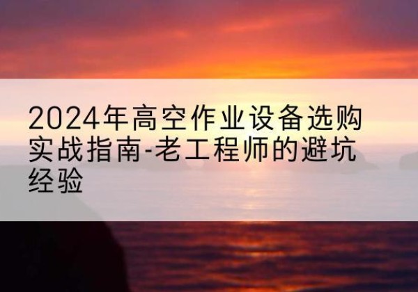潮州高空作业升降机厂家推荐-2024年高空作业设备选购实战指南-老工程师的避坑经验