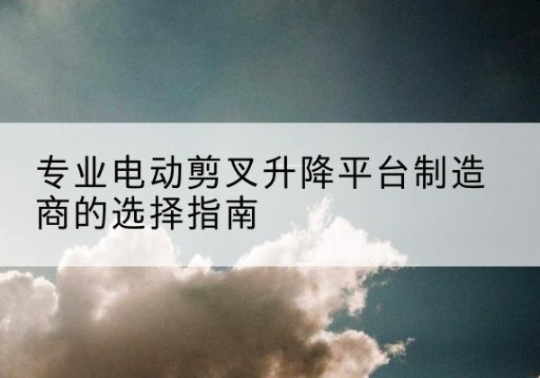 潮州电动剪叉升降平台厂家-专业电动剪叉升降平台制造商的选择指南
